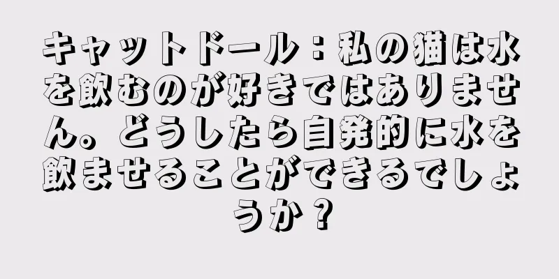 キャットドール：私の猫は水を飲むのが好きではありません。どうしたら自発的に水を飲ませることができるでしょうか？