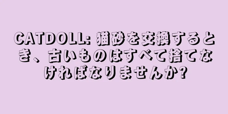 CATDOLL: 猫砂を交換するとき、古いものはすべて捨てなければなりませんか?