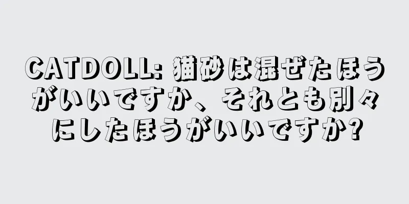 CATDOLL: 猫砂は混ぜたほうがいいですか、それとも別々にしたほうがいいですか?