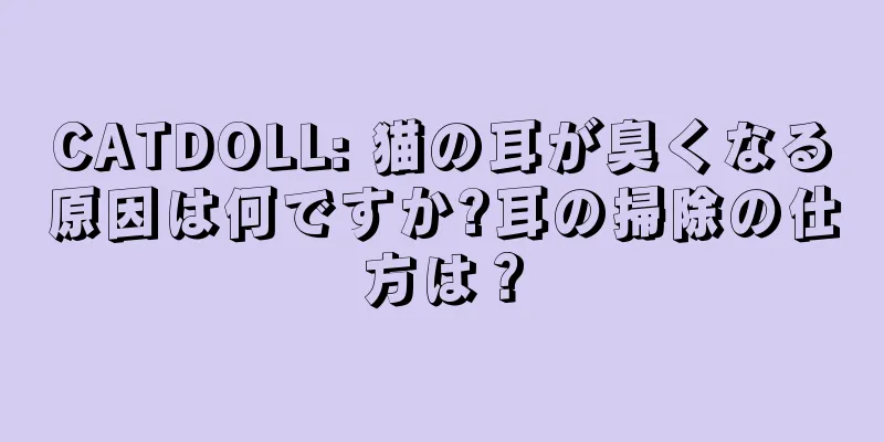CATDOLL: 猫の耳が臭くなる原因は何ですか?耳の掃除の仕方は？