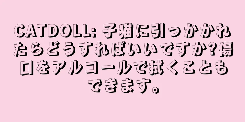 CATDOLL: 子猫に引っかかれたらどうすればいいですか?傷口をアルコールで拭くこともできます。