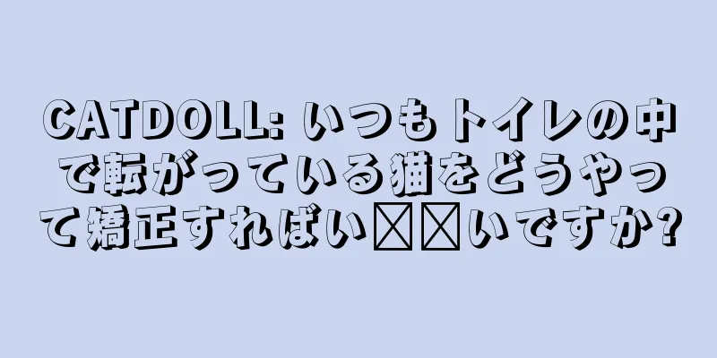 CATDOLL: いつもトイレの中で転がっている猫をどうやって矯正すればい​​いですか?