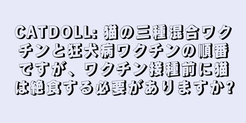 CATDOLL: 猫の三種混合ワクチンと狂犬病ワクチンの順番ですが、ワクチン接種前に猫は絶食する必要がありますか?