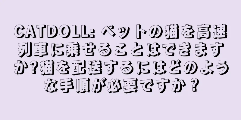 CATDOLL: ペットの猫を高速列車に乗せることはできますか?猫を配送するにはどのような手順が必要ですか？