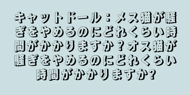 キャットドール：メス猫が騒ぎをやめるのにどれくらい時間がかかりますか？オス猫が騒ぎをやめるのにどれくらい時間がかかりますか?