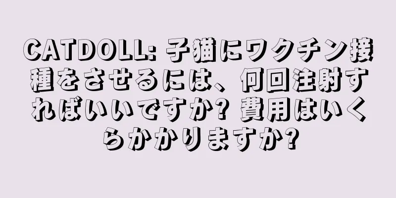 CATDOLL: 子猫にワクチン接種をさせるには、何回注射すればいいですか? 費用はいくらかかりますか?