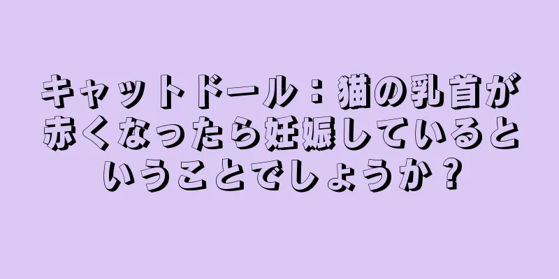 キャットドール：猫の乳首が赤くなったら妊娠しているということでしょうか？